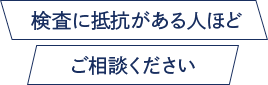 検査に抵抗がある人ほどご相談ください